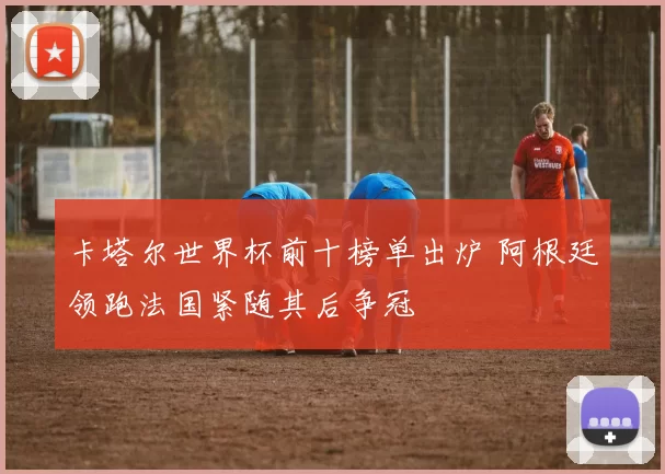 卡塔尔世界杯前十榜单出炉 阿根廷领跑法国紧随其后争冠