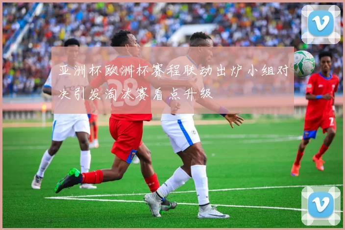 亚洲杯欧洲杯赛程联动出炉小组对决引发淘汰赛看点升级