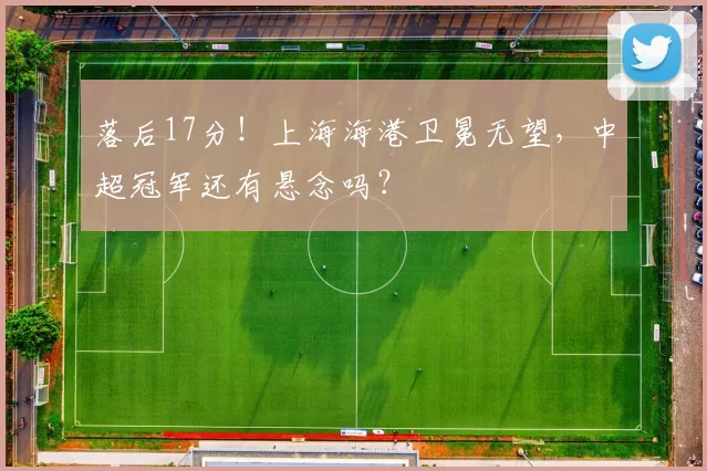 落后17分！上海海港卫冕无望，中超冠军还有悬念吗？