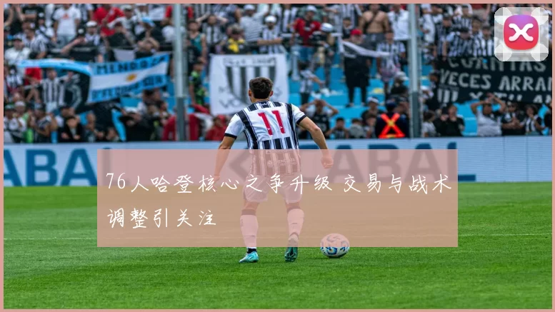 76人哈登核心之争升级 交易与战术调整引关注