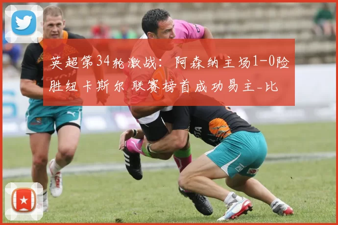 英超第34轮激战：阿森纳主场1-0险胜纽卡斯尔 联赛榜首成功易主_比赛_曼城