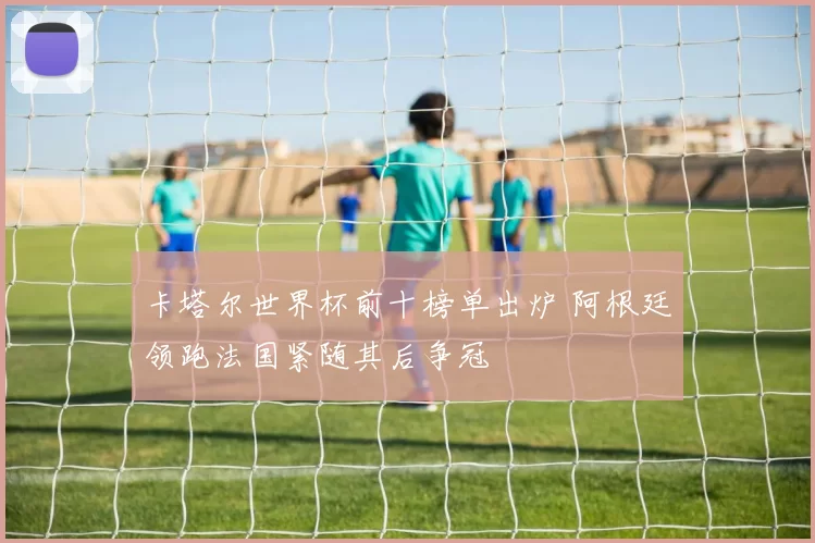 卡塔尔世界杯前十榜单出炉 阿根廷领跑法国紧随其后争冠