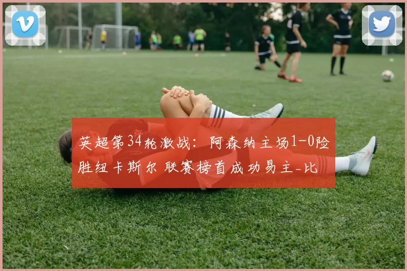 英超第34轮激战：阿森纳主场1-0险胜纽卡斯尔 联赛榜首成功易主_比赛_曼城