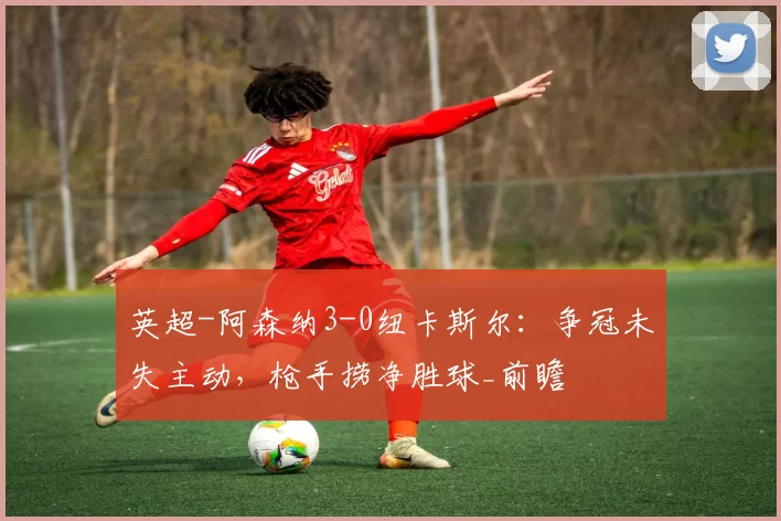 英超-阿森纳3-0纽卡斯尔：争冠未失主动，枪手捞净胜球_前瞻