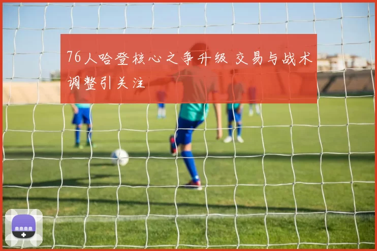 76人哈登核心之争升级 交易与战术调整引关注