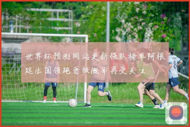 世界杯预测网站更新强队榜单阿根廷法国领跑晋级概率再受关注