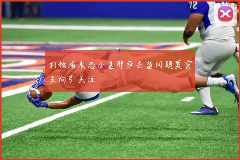 利物浦表态小基耶萨去留问题夏窗去向引关注