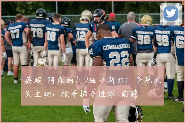 英超-阿森纳3-0纽卡斯尔：争冠未失主动，枪手捞净胜球_前瞻